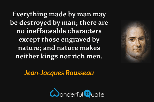 Everything made by man may be destroyed by man; there are no ineffaceable characters except those engraved by nature; and nature makes neither kings nor rich men. - Jean-Jacques Rousseau quote.