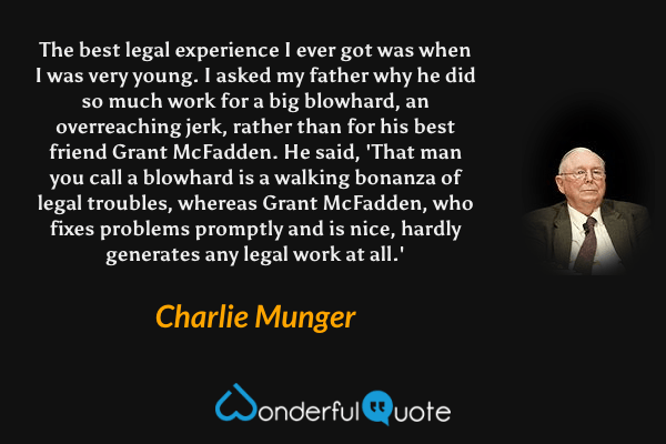 The best legal experience I ever got was when I was very young. I asked my father why he did so much work for a big blowhard, an overreaching jerk, rather than for his best friend Grant McFadden. He said, 'That man you call a blowhard is a walking bonanza of legal troubles, whereas Grant McFadden, who fixes problems promptly and is nice, hardly generates any legal work at all.' - Charlie Munger quote.