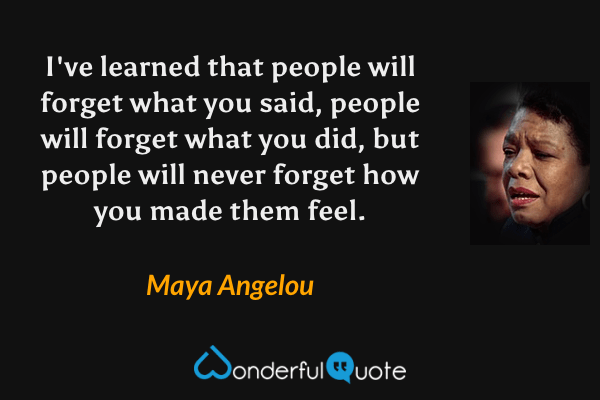 I've learned that people will forget what you said, people will forget what you did, but people will never forget how you made them feel. - Maya Angelou quote.