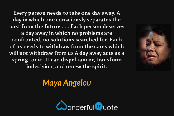 Every person needs to take one day away. A day in which one consciously separates the past from the future . . . Each person deserves a day away in which no problems are confronted, no solutions searched for. Each of us needs to withdraw from the cares which will not withdraw from us  A day away acts as a spring tonic. It can dispel rancor, transform indecision, and renew the spirit. - Maya Angelou quote.