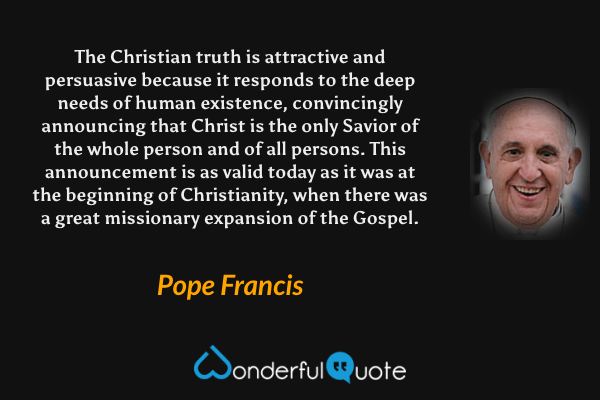 The Christian truth is attractive and persuasive because it responds to the deep needs of human existence, convincingly announcing that Christ is the only Savior of the whole person and of all persons. This announcement is as valid today as it was at the beginning of Christianity, when there was a great missionary expansion of the Gospel. - Pope Francis quote.