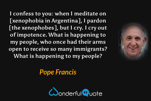 I confess to you: when I meditate on [xenophobia in Argentina], I pardon [the xenophobes], but I cry. I cry out of impotence. What is happening to my people, who once had their arms open to receive so many immigrants? What is happening to my people? - Pope Francis quote.