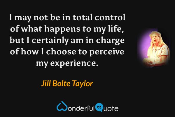 I may not be in total control of what happens to my life, but I certainly am in charge of how I choose to perceive my experience. - Jill Bolte Taylor quote.