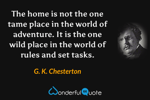 The home is not the one tame place in the world of adventure. It is the one wild place in the world of rules and set tasks. - G. K. Chesterton quote.