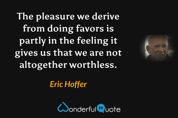 The pleasure we derive from doing favors is partly in the feeling it gives us that we are not altogether worthless. - Eric Hoffer quote.