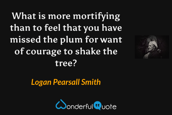 What is more mortifying than to feel that you have missed the plum for want of courage to shake the tree? - Logan Pearsall Smith quote.