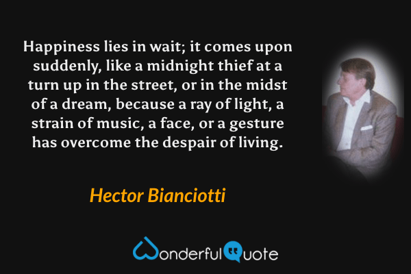 Happiness lies in wait; it comes upon suddenly, like a midnight thief at a turn up in the street, or in the midst of a dream, because a ray of light, a strain of music, a face, or a gesture has overcome the despair of living. - Hector Bianciotti quote.