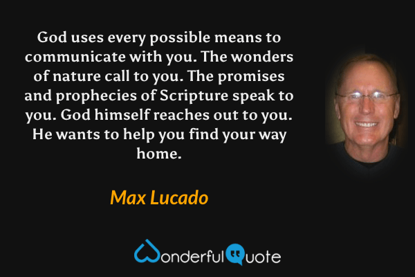 God uses every possible means to communicate with you. The wonders of nature call to you. The promises and prophecies of Scripture speak to you. God himself reaches out to you. He wants to help you find your way home. - Max Lucado quote.