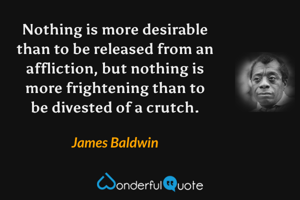 Nothing is more desirable than to be released from an affliction, but nothing is more frightening than to be divested of a crutch. - James Baldwin quote.