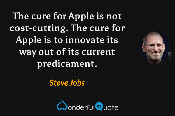 The cure for Apple is not cost-cutting. The cure for Apple is to innovate its way out of its current predicament. - Steve Jobs quote.