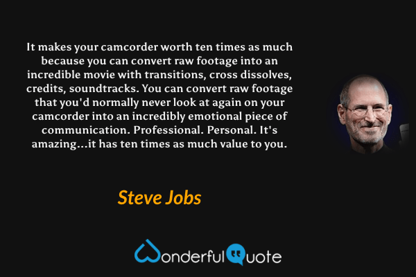 It makes your camcorder worth ten times as much because you can convert raw footage into an incredible movie with transitions, cross dissolves, credits, soundtracks. You can convert raw footage that you'd normally never look at again on your camcorder into an incredibly emotional piece of communication. Professional. Personal. It's amazing...it has ten times as much value to you. - Steve Jobs quote.