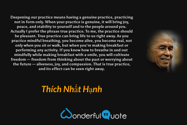 Deepening our practice means having a genuine practice, practicing not in form only. When your practice is genuine, it will bring joy, peace, and stability to yourself and to the people around you. Actually I prefer the phrase true practice. To me, the practice should be pleasant. True practice can bring life to us right away. As you practice mindful breathing, you become alive, you become real, not only when you sit or walk, but when you're making breakfast or performing any activity. If you know how to breathe in and out mindfully while making breakfast with a smile, you will cultivate freedom — freedom from thinking about the past or worrying about the future — aliveness, joy, and compassion. That is true practice, and its effect can be seen right away. - Thích Nhất Hạnh quote.