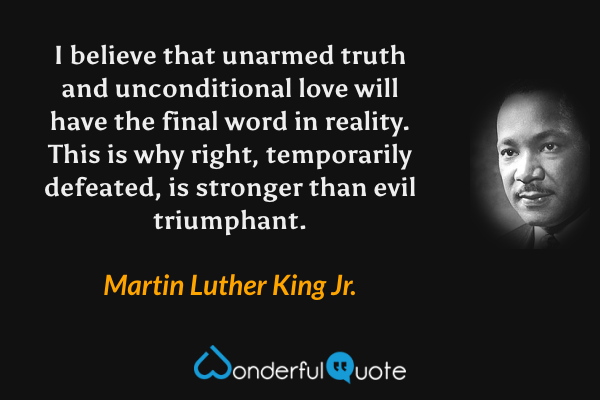 I believe that unarmed truth and unconditional love will have the final word in reality. This is why right, temporarily defeated, is stronger than evil triumphant. - Martin Luther King Jr. quote.