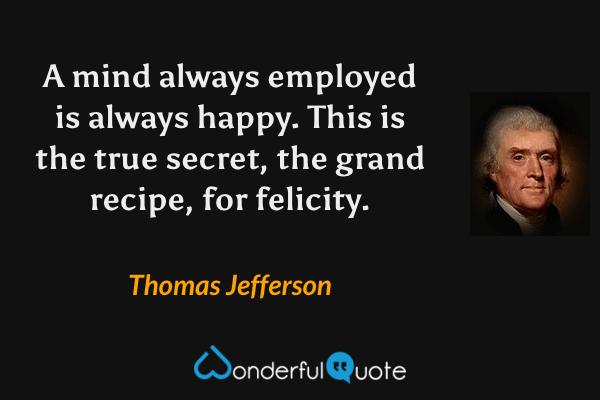 A mind always employed is always happy. This is the true secret, the grand recipe, for felicity. - Thomas Jefferson quote.