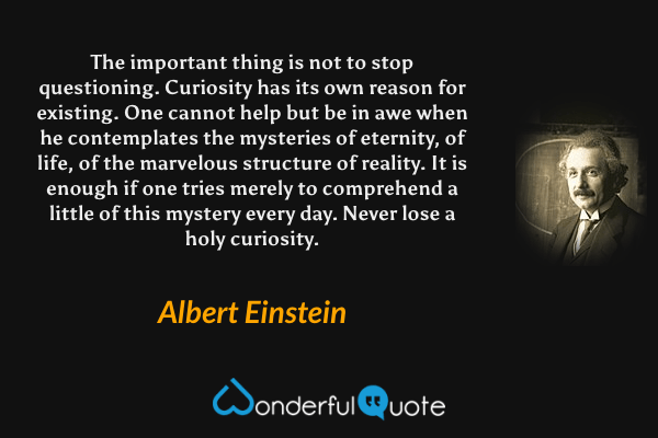 The important thing is not to stop questioning. Curiosity has its own reason for existing. One cannot help but be in awe when he contemplates the mysteries of eternity, of life, of the marvelous structure of reality. It is enough if one tries merely to comprehend a little of this mystery every day. Never lose a holy curiosity. - Albert Einstein quote.