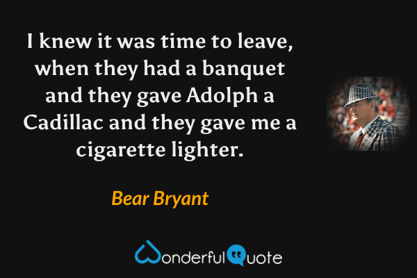 I knew it was time to leave, when they had a banquet and they gave Adolph a Cadillac and they gave me a cigarette lighter. - Bear Bryant quote.