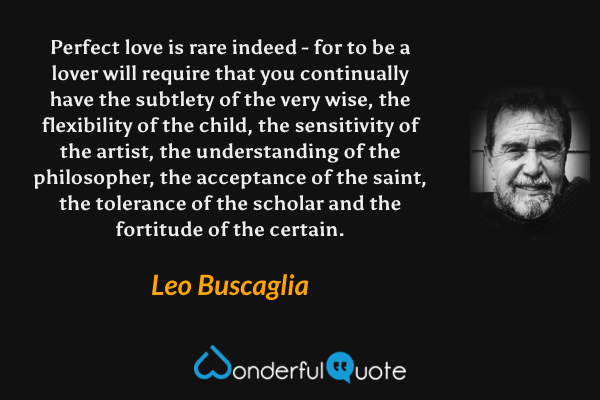 Perfect love is rare indeed - for to be a lover will require that you continually have the subtlety of the very wise, the flexibility of the child, the sensitivity of the artist, the understanding of the philosopher, the acceptance of the saint, the tolerance of the scholar and the fortitude of the certain. - Leo Buscaglia quote.