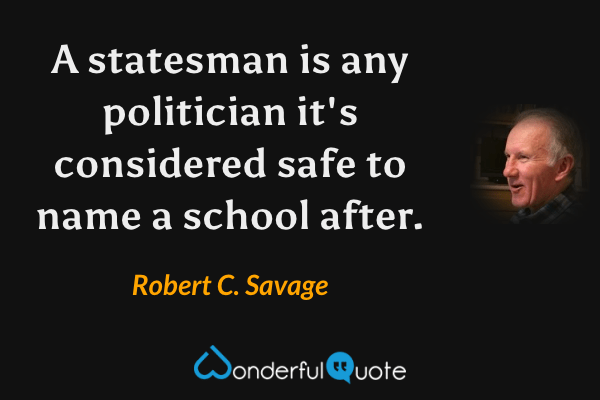 A statesman is any politician it's considered safe to name a school after. - Robert C. Savage quote.