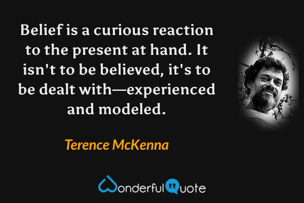 Belief is a curious reaction to the present at hand. It isn't to be believed, it's to be dealt with—experienced and modeled. - Terence McKenna quote.