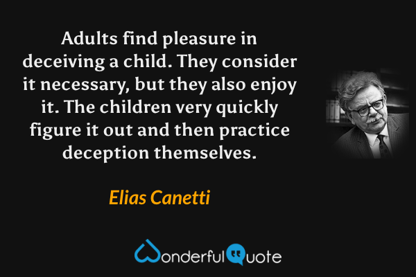 Adults find pleasure in deceiving a child. They consider it necessary, but they also enjoy it. The children very quickly figure it out and then practice deception themselves. - Elias Canetti quote.