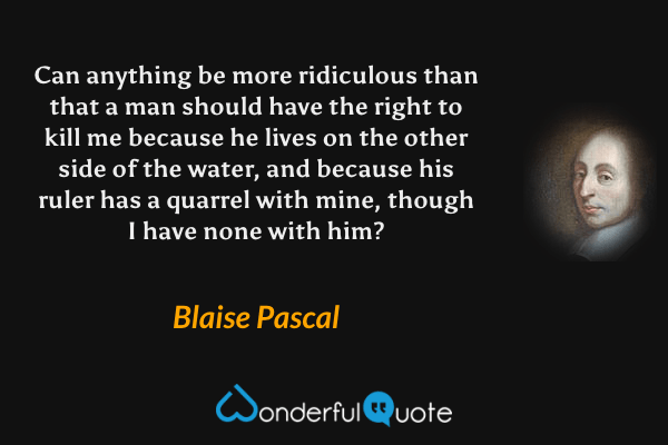 Can anything be more ridiculous than that a man should have the right to kill me because he lives on the other side of the water, and because his ruler has a quarrel with mine, though I have none with him? - Blaise Pascal quote.