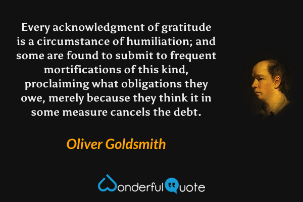 Every acknowledgment of gratitude is a circumstance of humiliation; and some are found to submit to frequent mortifications of this kind, proclaiming what obligations they owe, merely because they think it in some measure cancels the debt. - Oliver Goldsmith quote.