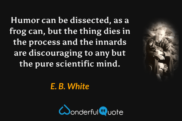 Humor can be dissected, as a frog can, but the thing dies in the process and the innards are discouraging to any but the pure scientific mind. - E. B. White quote.