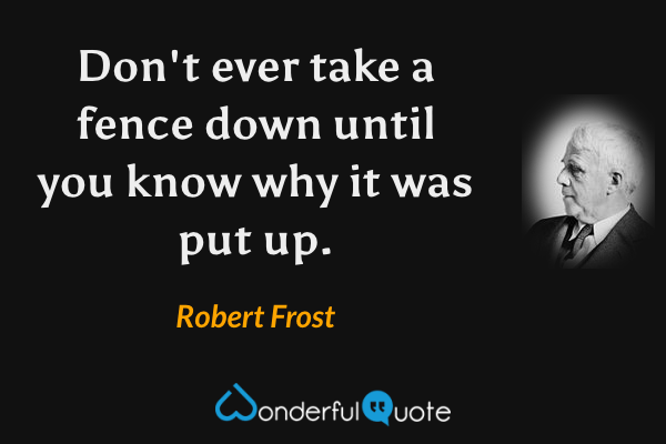 Don't ever take a fence down until you know why it was put up. - Robert Frost quote.