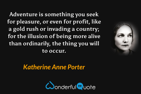 Adventure is something you seek for pleasure, or even for profit, like a gold rush or invading a country; for the illusion of being more alive than ordinarily, the thing you will to occur. - Katherine Anne Porter quote.