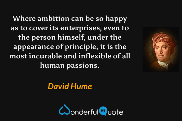 Where ambition can be so happy as to cover its enterprises, even to the person himself, under the appearance of principle, it is the most incurable and inflexible of all human passions. - David Hume quote.