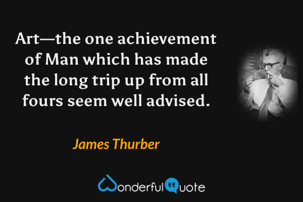 Art—the one achievement of Man which has made the long trip up from all fours seem well advised. - James Thurber quote.
