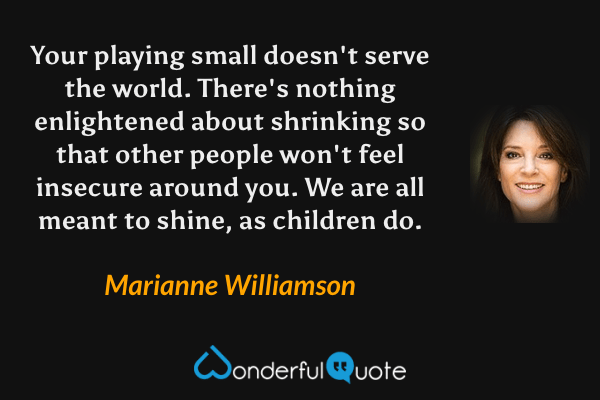 Your playing small doesn't serve the world.  There's nothing enlightened about shrinking so that other people won't feel insecure around you.  We are all meant to shine, as children do. - Marianne Williamson quote.