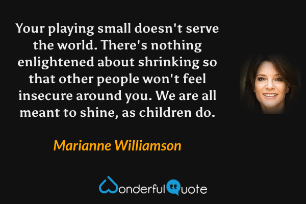 Your playing small doesn't serve the world. There's nothing enlightened about shrinking so that other people won't feel insecure around you. We are all meant to shine, as children do. - Marianne Williamson quote.