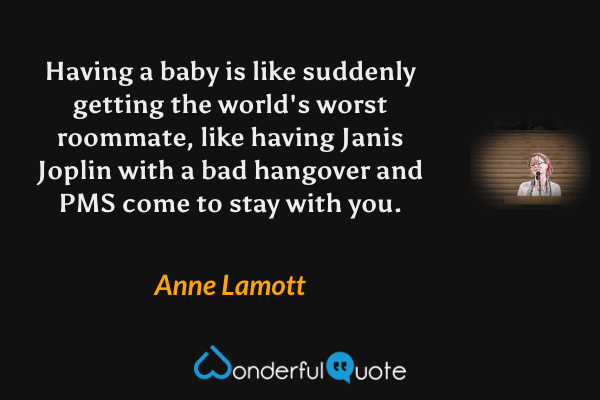 Having a baby is like suddenly getting the world's worst roommate, like having Janis Joplin with a bad hangover and PMS come to stay with you. - Anne Lamott quote.
