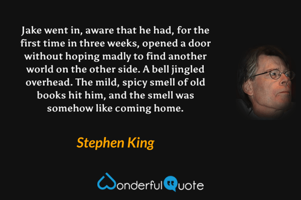 Jake went in, aware that he had, for the first time in three weeks, opened a door without hoping madly to find another world on the other side.  A bell jingled overhead.  The mild, spicy smell of old books hit him, and the smell was somehow like coming home. - Stephen King quote.