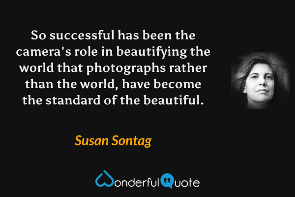 So successful has been the camera's role in beautifying the world that photographs rather than the world, have become the standard of the beautiful. - Susan Sontag quote.