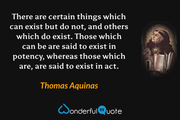 There are certain things which can exist but do not, and others which do exist. Those which can be are said to exist in potency, whereas those which are, are said to exist in act. - Thomas Aquinas quote.