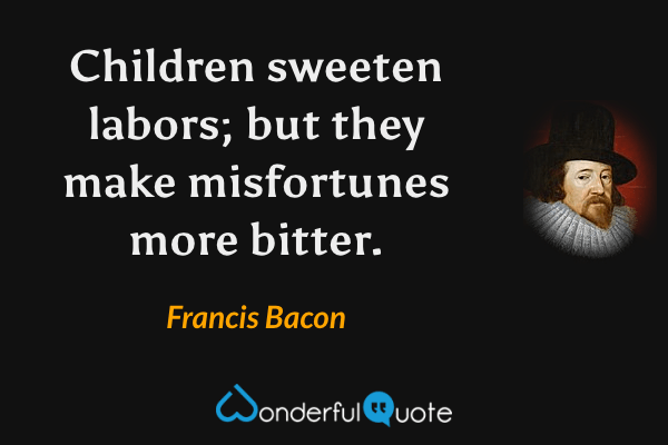 Children sweeten labors; but they make misfortunes more bitter. - Francis Bacon quote.