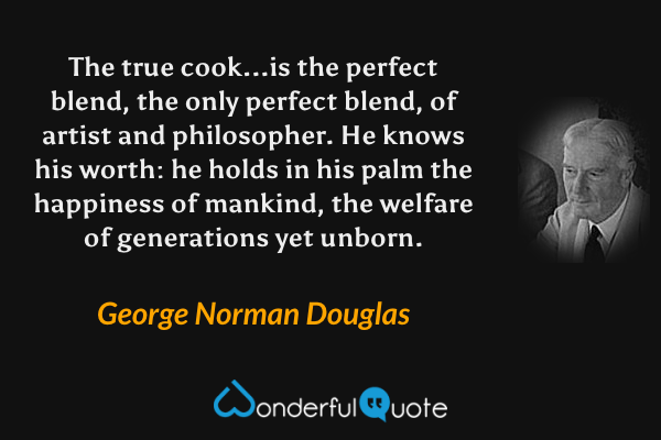 The true cook...is the perfect blend, the only perfect blend, of artist and philosopher. He knows his worth: he holds in his  palm the happiness of mankind, the welfare of generations yet unborn. - George Norman Douglas quote.