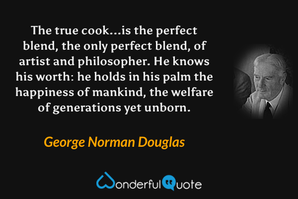 The true cook...is the perfect blend, the only perfect blend, of artist and philosopher. He knows his worth: he holds in his palm the happiness of mankind, the welfare of generations yet unborn. - George Norman Douglas quote.