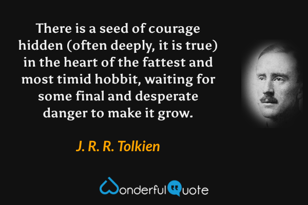 There is a seed of courage hidden (often deeply, it is true) in the heart of the fattest and most timid hobbit, waiting for some final and desperate danger to make it grow. - J. R. R. Tolkien quote.