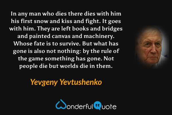 In any man who dies there dies with him
his first snow and kiss and fight.
It goes with him.
They are left books and bridges
 and painted canvas and machinery.
Whose fate is to survive.
But what has gone is also not nothing:
by the rule of the game something has gone.
Not people die but worlds die in them. - Yevgeny Yevtushenko quote.