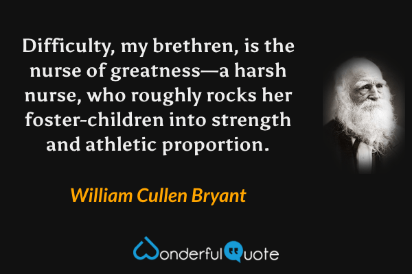 Difficulty, my brethren, is the nurse of greatness—a harsh nurse, who roughly rocks her foster-children into strength and athletic proportion. - William Cullen Bryant quote.
