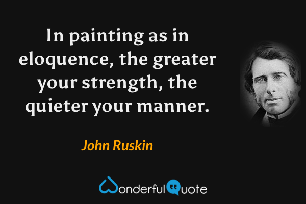In painting as in eloquence, the greater your strength, the quieter your manner. - John Ruskin quote.