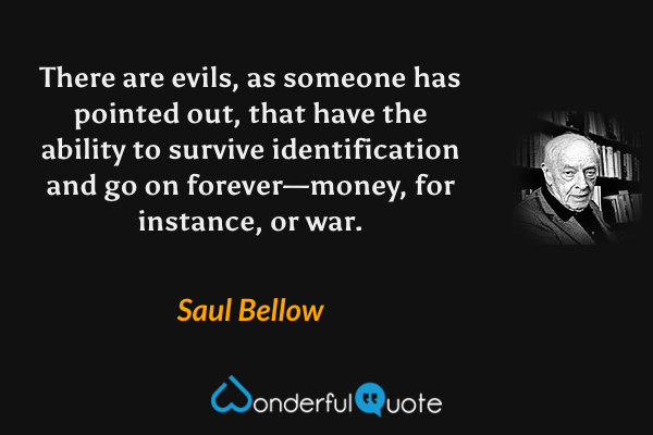 There are evils, as someone has pointed out, that have the ability to survive identification and go on forever—money, for instance, or war. - Saul Bellow quote.