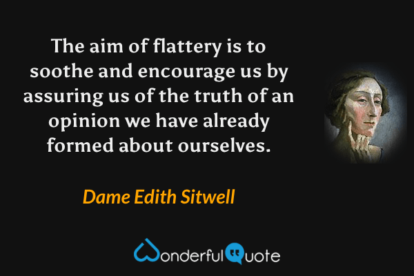 The aim of flattery is to soothe and encourage us by assuring us of the truth of an opinion we have already formed about ourselves. - Dame Edith Sitwell quote.