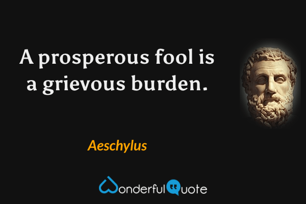 A prosperous fool is a grievous burden. - Aeschylus quote.