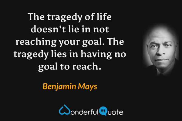 The tragedy of life doesn't lie in not reaching your goal.  The tragedy lies in having no goal to reach. - Benjamin Mays quote.