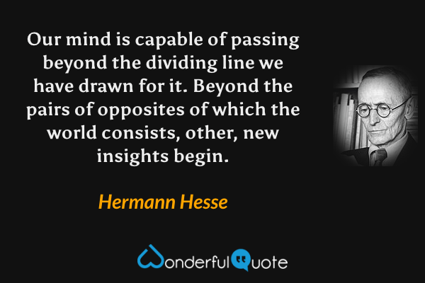 Our mind is capable of passing beyond the dividing line we have drawn for it. Beyond the pairs of opposites of which the world consists, other, new insights begin. - Hermann Hesse quote.