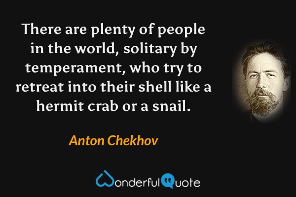 There are plenty of people in the world, solitary by temperament, who try to retreat into their shell like a hermit crab or a snail. - Anton Chekhov quote.
